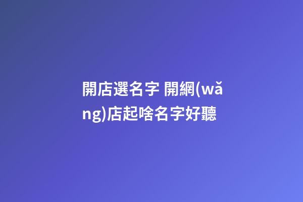 開店選名字 開網(wǎng)店起啥名字好聽
